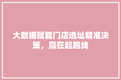 大数据赋能门店选址精准决策，赢在起跑线