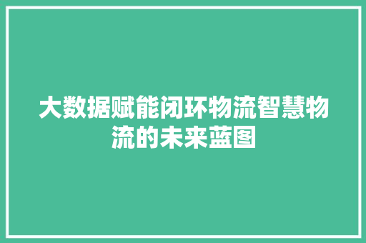 大数据赋能闭环物流智慧物流的未来蓝图