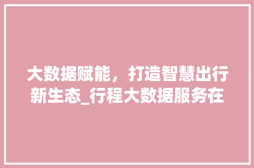 大数据赋能，打造智慧出行新生态_行程大数据服务在出行领域的应用