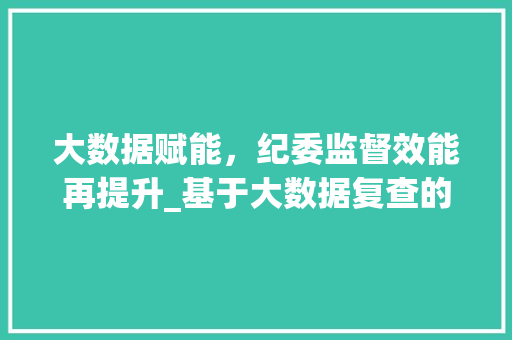 大数据赋能，纪委监督效能再提升_基于大数据复查的方法与思考