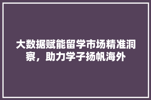 大数据赋能留学市场精准洞察，助力学子扬帆海外