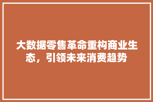 大数据零售革命重构商业生态，引领未来消费趋势