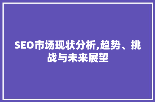 SEO市场现状分析,趋势、挑战与未来展望