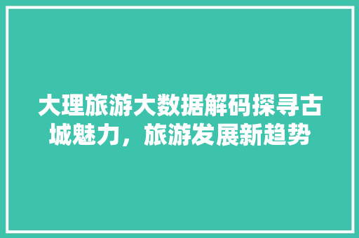 大理旅游大数据解码探寻古城魅力，旅游发展新趋势