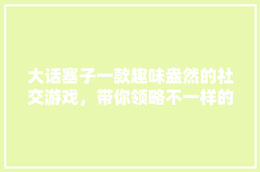 大话塞子一款趣味盎然的社交游戏，带你领略不一样的欢乐时光