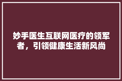 妙手医生互联网医疗的领军者，引领健康生活新风尚