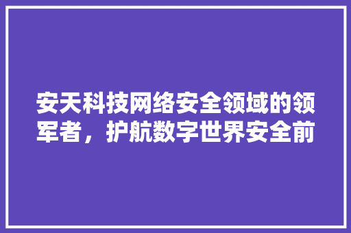 安天科技网络安全领域的领军者，护航数字世界安全前行