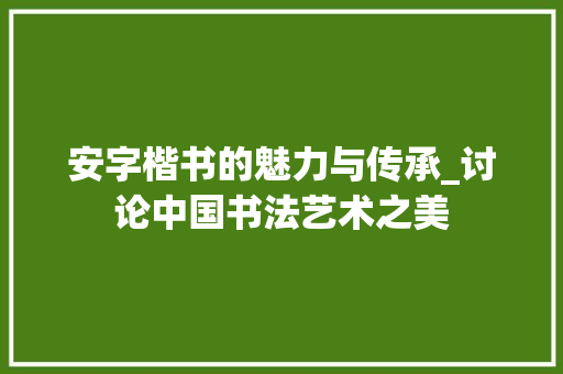 安字楷书的魅力与传承_讨论中国书法艺术之美