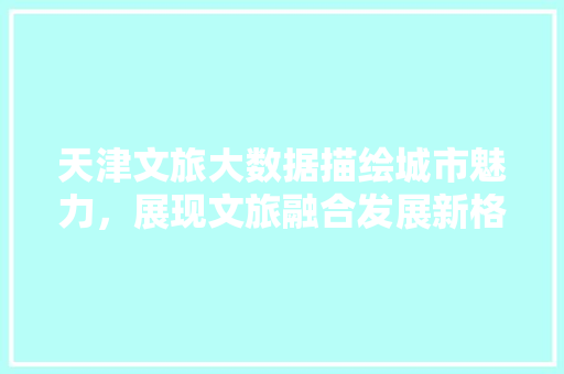 天津文旅大数据描绘城市魅力，展现文旅融合发展新格局
