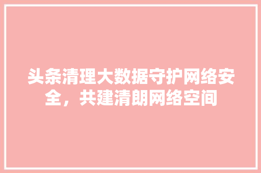 头条清理大数据守护网络安全，共建清朗网络空间