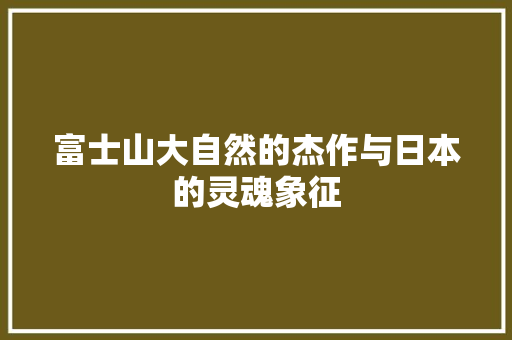 富士山大自然的杰作与日本的灵魂象征