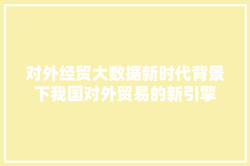 对外经贸大数据新时代背景下我国对外贸易的新引擎