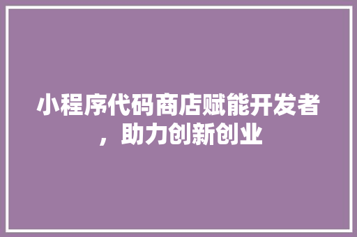 小程序代码商店赋能开发者，助力创新创业