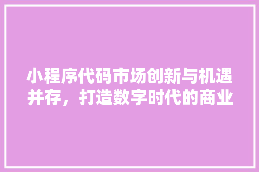 小程序代码市场创新与机遇并存，打造数字时代的商业新风口