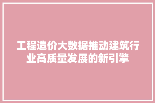 工程造价大数据推动建筑行业高质量发展的新引擎