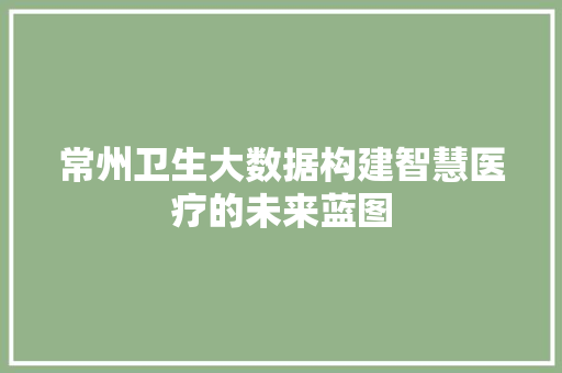 常州卫生大数据构建智慧医疗的未来蓝图