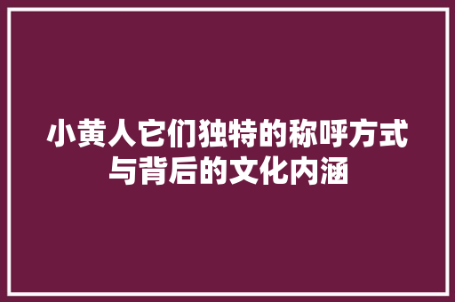 小黄人它们独特的称呼方式与背后的文化内涵