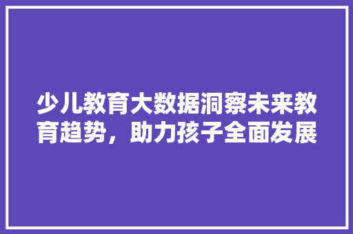 少儿教育大数据洞察未来教育趋势，助力孩子全面发展