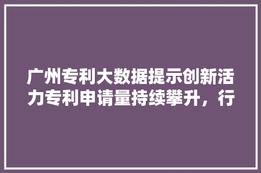 广州专利大数据提示创新活力专利申请量持续攀升，行业领军地位凸显