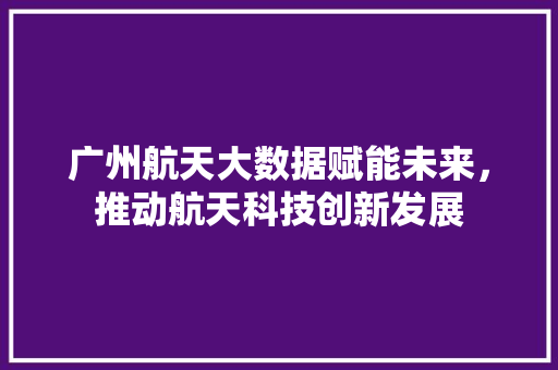 广州航天大数据赋能未来，推动航天科技创新发展