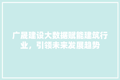 广晟建设大数据赋能建筑行业，引领未来发展趋势