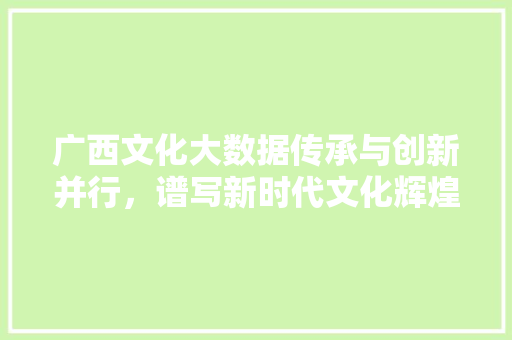 广西文化大数据传承与创新并行，谱写新时代文化辉煌
