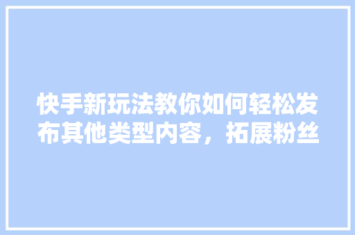 快手新玩法教你如何轻松发布其他类型内容，拓展粉丝群体