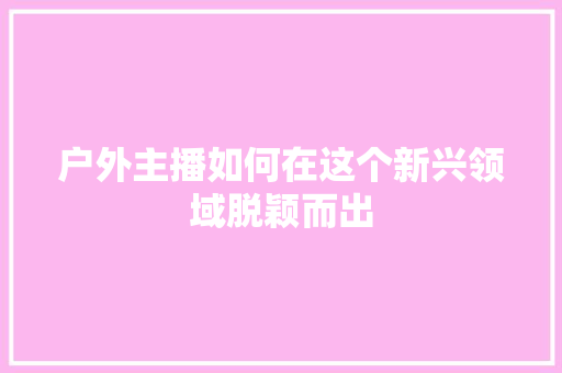 户外主播如何在这个新兴领域脱颖而出