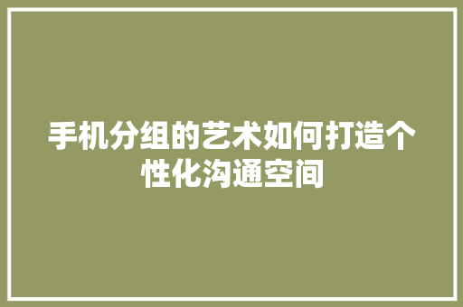 手机分组的艺术如何打造个性化沟通空间