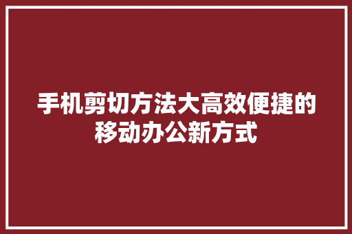 手机剪切方法大高效便捷的移动办公新方式