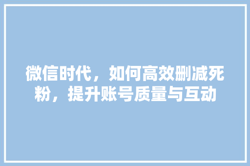 微信时代，如何高效删减死粉，提升账号质量与互动