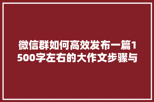 微信群如何高效发布一篇1500字左右的大作文步骤与方法