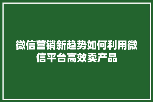 微信营销新趋势如何利用微信平台高效卖产品