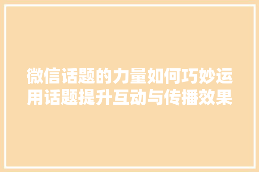 微信话题的力量如何巧妙运用话题提升互动与传播效果