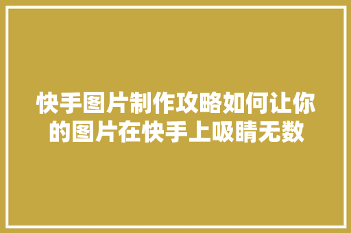快手图片制作攻略如何让你的图片在快手上吸睛无数