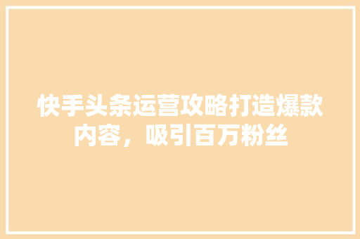 快手头条运营攻略打造爆款内容，吸引百万粉丝