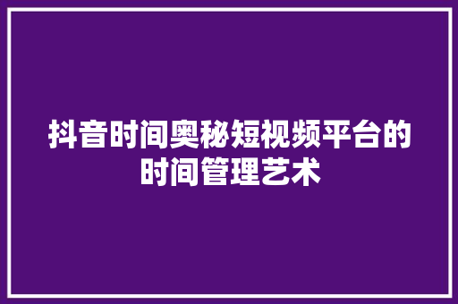 抖音时间奥秘短视频平台的时间管理艺术