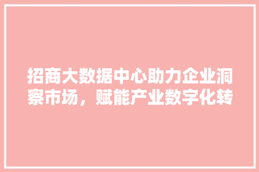 招商大数据中心助力企业洞察市场，赋能产业数字化转型