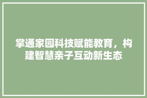 掌通家园科技赋能教育，构建智慧亲子互动新生态