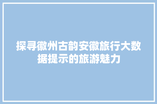 探寻徽州古韵安徽旅行大数据提示的旅游魅力
