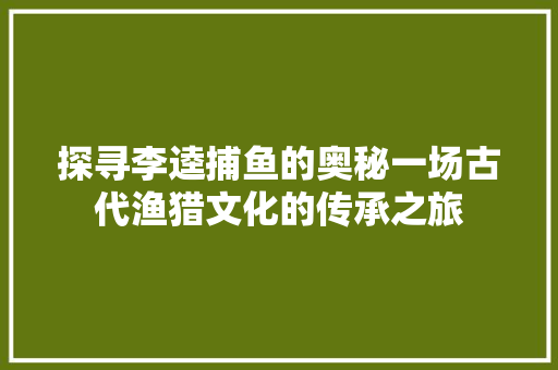 探寻李逵捕鱼的奥秘一场古代渔猎文化的传承之旅