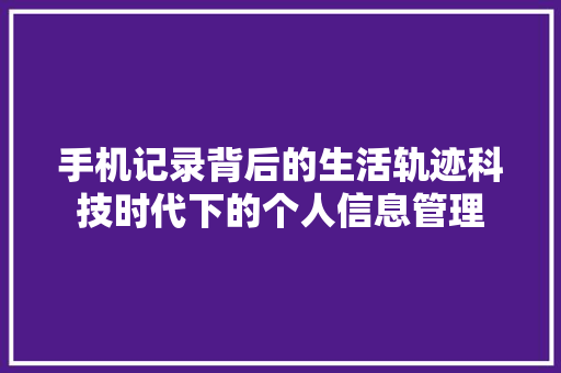 手机记录背后的生活轨迹科技时代下的个人信息管理