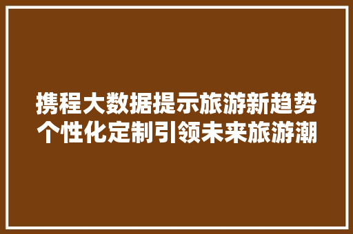 携程大数据提示旅游新趋势个性化定制引领未来旅游潮流