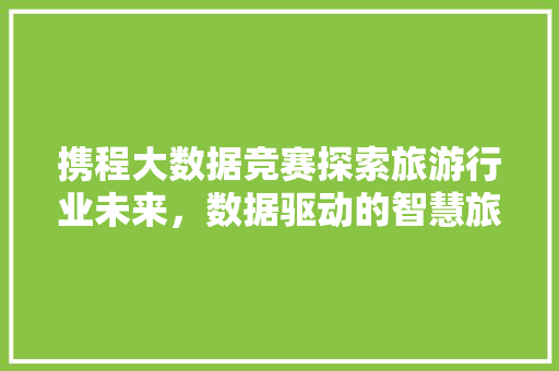 携程大数据竞赛探索旅游行业未来，数据驱动的智慧旅游时代