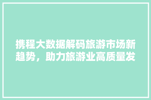 携程大数据解码旅游市场新趋势，助力旅游业高质量发展