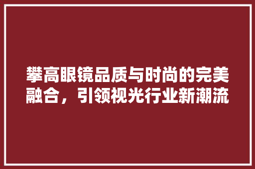攀高眼镜品质与时尚的完美融合，引领视光行业新潮流