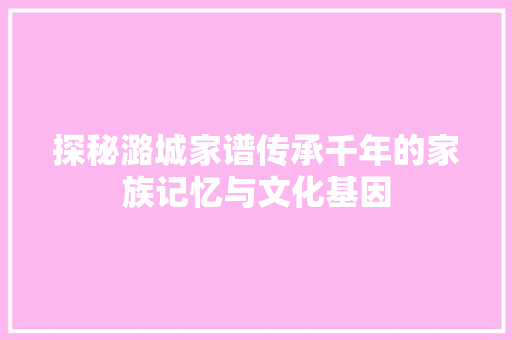 探秘潞城家谱传承千年的家族记忆与文化基因