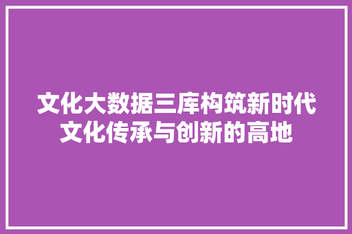文化大数据三库构筑新时代文化传承与创新的高地