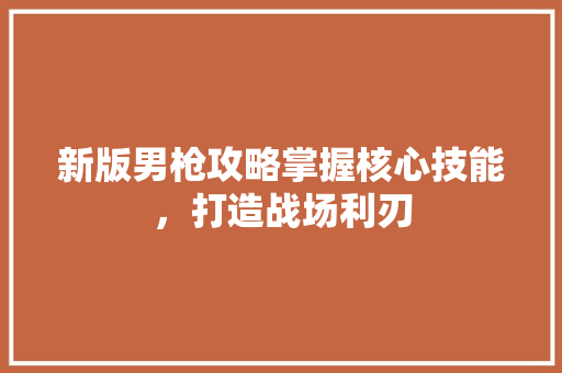 新版男枪攻略掌握核心技能，打造战场利刃