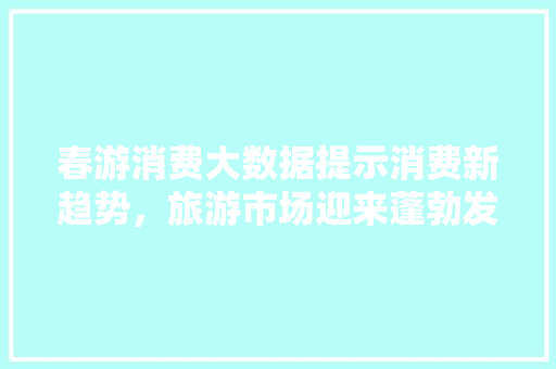 春游消费大数据提示消费新趋势，旅游市场迎来蓬勃发展